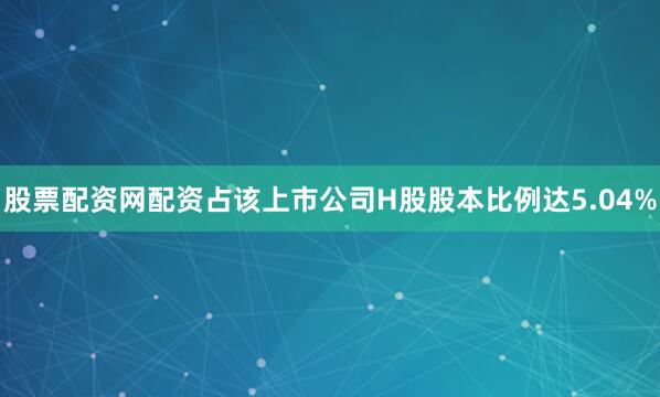 股票配资网配资占该上市公司H股股本比例达5.04%