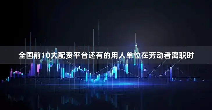 全国前10大配资平台还有的用人单位在劳动者离职时