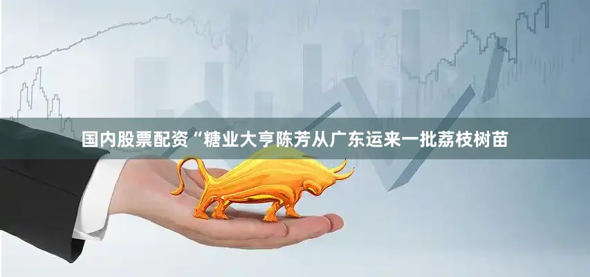 国内股票配资“糖业大亨陈芳从广东运来一批荔枝树苗
