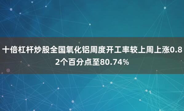 十倍杠杆炒股全国氧化铝周度开工率较上周上涨0.82个百分点至80.74%