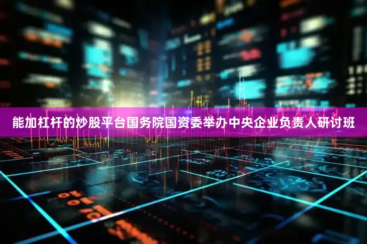 能加杠杆的炒股平台国务院国资委举办中央企业负责人研讨班