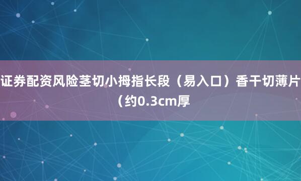 证券配资风险茎切小拇指长段（易入口）香干切薄片（约0.3cm厚