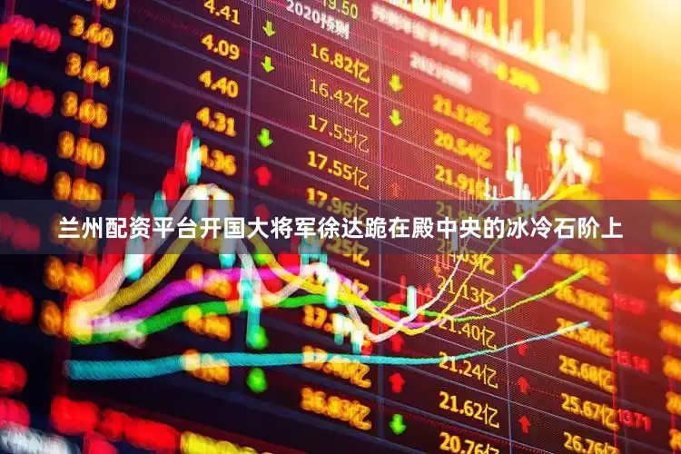 兰州配资平台开国大将军徐达跪在殿中央的冰冷石阶上